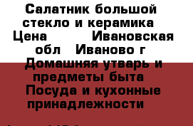 Салатник большой, стекло и керамика › Цена ­ 300 - Ивановская обл., Иваново г. Домашняя утварь и предметы быта » Посуда и кухонные принадлежности   